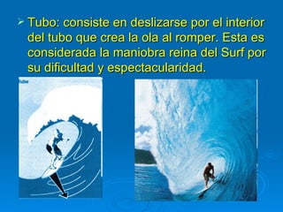  Tubo: consiste en deslizarse por el interior
 del tubo que crea la ola al romper. Esta es
 considerada la maniobra reina del Surf por
 su dificultad y espectacularidad.
 