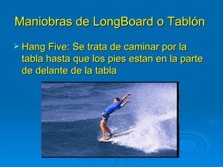 Maniobras de LongBoard o Tablón
 Hang Five: Se trata de caminar por la
 tabla hasta que los pies estan en la parte
 de delante de la tabla
 