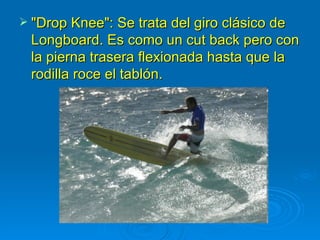  "Drop Knee": Se trata del giro clásico de
 Longboard. Es como un cut back pero con
 la pierna trasera flexionada hasta que la
 rodilla roce el tablón.
 