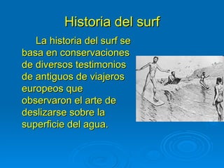 Historia del surf
   La historia del surf se
basa en conservaciones
de diversos testimonios
de antiguos de viajeros
europeos que
observaron el arte de
deslizarse sobre la
superficie del agua.
 