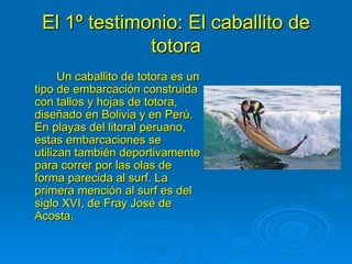 El 1º testimonio: El caballito de
              totora
      Un caballito de totora es un
tipo de embarcación construida
con tallos y hojas de totora,
diseñado en Bolivia y en Perú.
En playas del litoral peruano,
estas embarcaciones se
utilizan también deportivamente
para correr por las olas de
forma parecida al surf. La
primera mención al surf es del
siglo XVI, de Fray José de
Acosta.
 