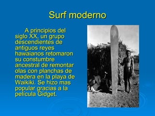 Surf moderno
    A principios del
siglo XX, un grupo
descendientes de
antiguos reyes
hawaianos retomaron
su constumbre
ancestral de remontar
olas con planchas de
madera en la playa de
Waikiki. Se hizo mas
popular gracias a la
película Gidget.
 