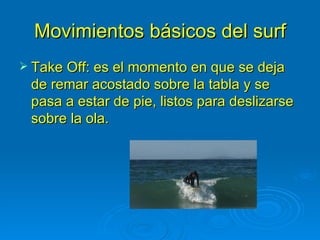 Movimientos básicos del surf
 Take Off: es el momento en que se deja
 de remar acostado sobre la tabla y se
 pasa a estar de pie, listos para deslizarse
 sobre la ola.
 