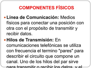COMPONENTES FÍSICOS

 Línea de Comunicación: Medios
  físicos para conectar una posición con
  otra con el propósito de transmitir y
  recibir datos.
 Hilos de Transmisión: En
  comunicaciones telefónicas se utiliza
  con frecuencia el termino "pares" para
  describir el circuito que compone un
  canal. Uno de los hilos del par sirve
 