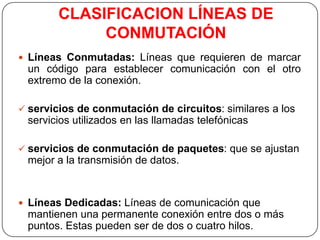 CLASIFICACION LÍNEAS DE
             CONMUTACIÓN
 Líneas Conmutadas: Líneas que requieren de marcar
 un código para establecer comunicación con el otro
 extremo de la conexión.

 servicios de conmutación de circuitos: similares a los
 servicios utilizados en las llamadas telefónicas

 servicios de conmutación de paquetes: que se ajustan
 mejor a la transmisión de datos.


 Líneas Dedicadas: Líneas de comunicación que
 mantienen una permanente conexión entre dos o más
 puntos. Estas pueden ser de dos o cuatro hilos.
 