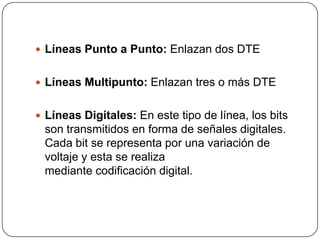 Líneas Punto a Punto: Enlazan dos DTE


 Líneas Multipunto: Enlazan tres o más DTE


 Líneas Digitales: En este tipo de línea, los bits
 son transmitidos en forma de señales digitales.
 Cada bit se representa por una variación de
 voltaje y esta se realiza
 mediante codificación digital.
 