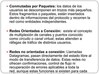  Conmutadas por Paquetes: los datos de los
 usuarios se descomponen en trozos más pequeños.
 Estos fragmentos o paquetes, están insertados
 dentro de informaciones del protocolo y recorren la
 red como entidades independientes.

 Redes Orientadas a Conexión: existe el concepto
 de multiplexión de canales y puertos conocido
 como circuito o canal virtual, estas atienden a
 ráfagas de tráfico de distintos usuarios.

 Redes no orientadas a conexión: Llamadas
 Datagramas, pasan directamente del estado libre al
 modo de transferencia de datos. Estas redes no
 ofrecen confirmaciones, control de flujo ni
 recuperación de errores aplicables a toda la
 red, aunque estas funciones si existen para cada
 