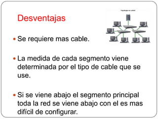 Desventajas

 Se requiere mas cable.


 La medida de cada segmento viene
 determinada por el tipo de cable que se
 use.

 Si se viene abajo el segmento principal
 toda la red se viene abajo con el es mas
 difícil de configurar.
 