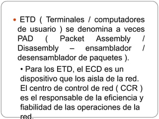 ETD ( Terminales / computadores
 de usuario ) se denomina a veces
 PAD (        Packet     Assembly /
 Disasembly – ensamblador /
 desensamblador de paquetes ).
  • Para los ETD, el ECD es un
  dispositivo que los aisla de la red.
  El centro de control de red ( CCR )
  es el responsable de la eficiencia y
  fiabilidad de las operaciones de la
 