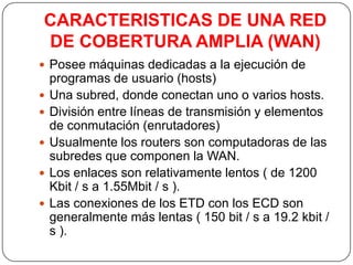 CARACTERISTICAS DE UNA RED
DE COBERTURA AMPLIA (WAN)
 Posee máquinas dedicadas a la ejecución de
    programas de usuario (hosts)
   Una subred, donde conectan uno o varios hosts.
   División entre líneas de transmisión y elementos
    de conmutación (enrutadores)
   Usualmente los routers son computadoras de las
    subredes que componen la WAN.
   Los enlaces son relativamente lentos ( de 1200
    Kbit / s a 1.55Mbit / s ).
   Las conexiones de los ETD con los ECD son
    generalmente más lentas ( 150 bit / s a 19.2 kbit /
    s ).
 