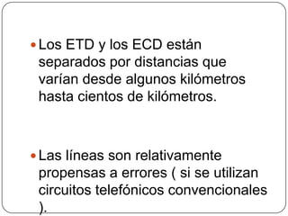  Los ETD y los ECD están
 separados por distancias que
 varían desde algunos kilómetros
 hasta cientos de kilómetros.



 Las líneas son relativamente
 propensas a errores ( si se utilizan
 circuitos telefónicos convencionales
 ).
 