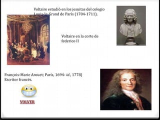 Voltaire estudió en los jesuitas del colegio
                 Louis-le-Grand de París (1704-1711).




                                  Voltaire en la corte de
                                  federico II




François-Marie Arouet; París, 1694- id., 1778)
Escritor francés.
 