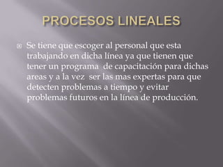    Se tiene que escoger al personal que esta
    trabajando en dicha línea ya que tienen que
    tener un programa de capacitación para dichas
    areas y a la vez ser las mas expertas para que
    detecten problemas a tiempo y evitar
    problemas futuros en la línea de producción.
 