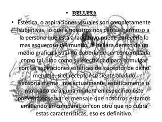•
• Estética, o aspiraciones visuales son completamente
  subjetivas, lo que a nosotros nos parece hermoso a
   la persona que esta a lado tuyo puede parecerle lo
   mas asqueroso del mundo, la belleza dentro de un
  medio grafico visual no debería de ser contemplada
    como tal, sino como su efectividad para comulgar
  con las aspiraciones estéticas del receptor de dicho
        mensaje, si el receptor se siente aludido
  sensorialmente, intelectualmente, estéticamente o
      motivado de alguna manera en especifico este
  preferirá observar el mensaje que nosotros estamos
    emitiendo en comparación con otro que no cubra
          estas características, eso es definitivo.
 