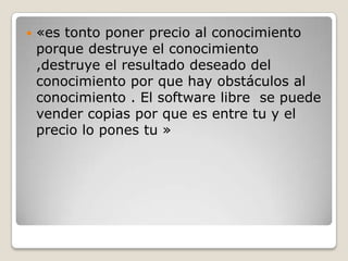    «es tonto poner precio al conocimiento
    porque destruye el conocimiento
    ,destruye el resultado deseado del
    conocimiento por que hay obstáculos al
    conocimiento . El software libre se puede
    vender copias por que es entre tu y el
    precio lo pones tu »
 