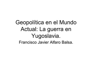 Geopolítica en el Mundo
 Actual: La guerra en
     Yugoslavia.
 Francisco Javier Alfaro Balsa.
 