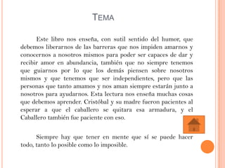 TEMA

      Este libro nos enseña, con sutil sentido del humor, que
debemos liberarnos de las barreras que nos impiden amarnos y
conocernos a nosotros mismos para poder ser capaces de dar y
recibir amor en abundancia, también que no siempre tenemos
que guiarnos por lo que los demás piensen sobre nosotros
mismos y que tenemos que ser independientes, pero que las
personas que tanto amamos y nos aman siempre estarán junto a
nosotros para ayudarnos. Esta lectura nos enseña muchas cosas
que debemos aprender. Cristóbal y su madre fueron pacientes al
esperar a que el caballero se quitara esa armadura, y el
Caballero también fue paciente con eso.

      Siempre hay que tener en mente que sí se puede hacer
todo, tanto lo posible como lo imposible.
 