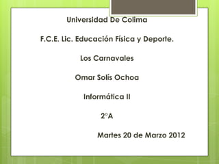 Universidad De Colima

F.C.E. Lic. Educación Física y Deporte.

           Los Carnavales

          Omar Solís Ochoa

            Informática II

                 2°A

                Martes 20 de Marzo 2012
 
