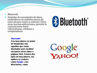  Bluetooth
 Estándar de transmisión de datos
  inalámbrico vía radiofrecuencia de
  corto alcance (unos 10 metros). Entre
  otras muchas aplicaciones, permite la
  comunicación entre
  videocámaras, celulares y
  computadoras

     •Buscador
     •Los buscadores (o motor
     de búsqueda) son
     aquellos que están
     diseñados para facilitar
     encontrar otros sitios o
     páginas Web. Existen dos
     tipos de buscadores, los
     spiders (o arañas)
     como Google y los
     directorios, como
 