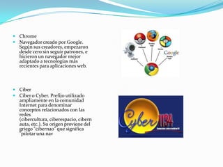  Chrome
 Navegador creado por Google.
  Según sus creadores, empezaron
  desde cero sin seguir patrones, e
  hicieron un navegador mejor
  adaptado a tecnologías más
  recientes para aplicaciones web.



 Ciber
 Ciber o Cyber. Prefijo utilizado
  ampliamente en la comunidad
  Internet para denominar
  conceptos relacionados con las
  redes
  (cibercultura, ciberespacio, cibern
  auta, etc.). Su origen proviene del
  griego "cibernao" que significa
  "pilotar una nav
 