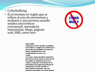  Cyberbullying
 Es el término en inglés que se
  refiere al acto de atormentar y
  molestar a otra persona usando
  medios electrónicos
  comoemail, mensajería
  instantánea, blogs, páginas
  web, SMS, entre otro


               •Data center
               •Lugar para colocar grandes cantidades
               de servidores y equipos de comunicación;
               tiene todas las facilidades de ancho de
               banda, seguridad física, aire
               acondicionado 24 horas, etc.
               •e-mail
               •El e-mail o email, del inglés electrónica
               mail (correo electrónico), ha sido uno de
               los medios de comunicación de más
               rápido crecimiento en la historia de la
               humanidad. Por medio del protocolo de
               comunicación TCP/IP, permite el
               intercambio de mensajes entre las
               personas conectadas a la red de manera
 