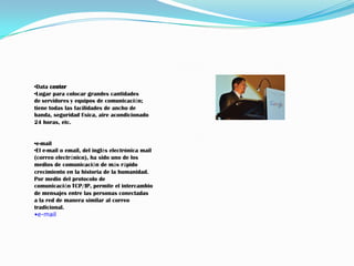 •Data center
•Lugar para colocar grandes cantidades
de servidores y equipos de comunicación;
tiene todas las facilidades de ancho de
banda, seguridad física, aire acondicionado
24 horas, etc.


•e-mail
•El e-mail o email, del inglés electrónica mail
(correo electrónico), ha sido uno de los
medios de comunicación de más rápido
crecimiento en la historia de la humanidad.
Por medio del protocolo de
comunicación TCP/IP, permite el intercambio
de mensajes entre las personas conectadas
a la red de manera similar al correo
tradicional.
•e-mail
 