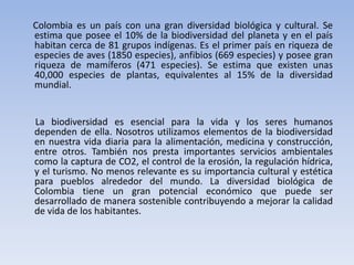 Colombia es un país con una gran diversidad biológica y cultural. Se
estima que posee el 10% de la biodiversidad del planeta y en el país
habitan cerca de 81 grupos indígenas. Es el primer país en riqueza de
especies de aves (1850 especies), anfibios (669 especies) y posee gran
riqueza de mamíferos (471 especies). Se estima que existen unas
40,000 especies de plantas, equivalentes al 15% de la diversidad
mundial.


La biodiversidad es esencial para la vida y los seres humanos
dependen de ella. Nosotros utilizamos elementos de la biodiversidad
en nuestra vida diaria para la alimentación, medicina y construcción,
entre otros. También nos presta importantes servicios ambientales
como la captura de CO2, el control de la erosión, la regulación hídrica,
y el turismo. No menos relevante es su importancia cultural y estética
para pueblos alrededor del mundo. La diversidad biológica de
Colombia tiene un gran potencial económico que puede ser
desarrollado de manera sostenible contribuyendo a mejorar la calidad
de vida de los habitantes.
 