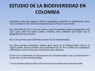 ESTUDIO DE LA BIODIVERSIDAD EN
          COLOMBIA
Colombia como país tropical y dada su geografía y posición en Sudamérica, tiene
una constelación de muchos ecosistemas que la hacen muy variada.

Eso está definido por lo que se conoce como las grandes regiones geográficas del
país: costa sobre los mares Caribe y Pacífico, tres cordilleras que hacen que la
geografía sea muy variada.

Eso es lo que hace que Colombia sea tan rica en biodiversidad.

Eso tiene grandes amenazas, porque gran parte de la biodiversidad está en la
región andina donde también está asentado entre el 70 y el 80% de la población
colombiana, que la tiene que transformar para utilizarla.

El reto no es solamente la conservación de la biodiversidad, sino la conservación a
través del uso de la biodiversidad.

Y en la biodiversidad pueden estar muchas de las alternativas de desarrollo.
 