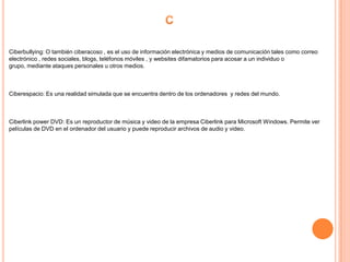 Ciberbullying: O también ciberacoso , es el uso de información electrónica y medios de comunicación tales como correo
electrónico , redes sociales, blogs, teléfonos móviles , y websites difamatorios para acosar a un individuo o
grupo, mediante ataques personales u otros medios.



Ciberespacio: Es una realidad simulada que se encuentra dentro de los ordenadores y redes del mundo.



Ciberlink power DVD: Es un reproductor de música y video de la empresa Ciberlink para Microsoft Windows. Permite ver
películas de DVD en el ordenador del usuario y puede reproducir archivos de audio y video.
 