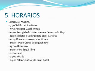5. HORARIOS
 LUNES 26 MARZO
 - 7:30 Salida del instituto
 - 7:50 Paso por Casabermeja
 - 10:00 Recogida de materiales en Cenes de la Vega
 - 12:00 Maletas a la furgoneta en el parking
 - 12:45 Reencuentro con monitores
 - 13:00 – 15:00 Curso de esquí/Snow
 - 15:00 Almuerzo
 - 15:30-17:00 Esquí libre
 - 21:00 Cena
 - 23:00 Velada
 - 24:00 Silencio absoluto en el hotel
 
