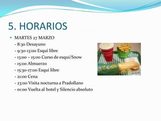 5. HORARIOS
 MARTES 27 MARZO
 - 8:30 Desayuno
 - 9:30-13:00 Esquí libre
 - 13:00 – 15:00 Curso de esquí/Snow
 - 15:00 Almuerzo
 - 15:30-17:00 Esquí libre
 - 21:00 Cena
 - 23:00 Visita nocturna a Pradollano
 - 01:00 Vuelta al hotel y Silencio absoluto
 