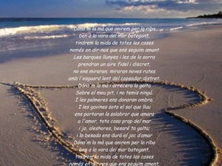 Dóna'm la mà que anirem per la riba
       ben a la vora del mar bategant,
    tindrem la mida de totes les coses
 només en dir-nos que ens seguim amant
   Les barques llunyes i les de la sorra
      prendran un aire fidel i discret,
  no ens miraran; miraran noves rutes
amb l'esguard lent del copsador distret.
      Dóna'm la mà i arrecera la galta
    Sobre el meu pit, i no temis ningú.
    I les palmeres ens donaran ombra.
      I les gavines sota el sol que lluu
   ens portaran la salabror que amara
      a l'amor, tota cosa prop del mar
       i jo, aleshores, besaré ta galta;
     i la besada ens durà el joc d’amar
   Dóna'm la mà que anirem per la riba
       ben a la vora del mar bategant,
    tindrem la mida de totes les coses
només en dir-nos que ens seguim amant.
 