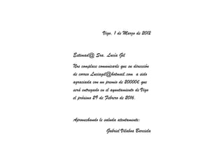 Vigo, 1 de Marzo de 2012


Estimad@ Sra. Lucía Gil
Nos complace comunicarle que su dirección
de correo Luciagil@hotmail.com a sido
agraciada con un premio de 20000€ que
será entregado en el ayuntamiento de Vigo
el próximo 29 de Febrero de 2016.


Aprovechando le saluda atentamente:
                  Gabriel Vilaboa Barciela
 