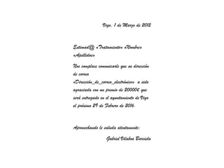 Vigo, 1 de Marzo de 2012


Estimad@ «Tratamiento» «Nombre»
«Apellidos»
Nos complace comunicarle que su dirección
de correo
«Dirección_de_correo_electrónico» a sido
agraciada con un premio de 20000€ que
será entregado en el ayuntamiento de Vigo
el próximo 29 de Febrero de 2016.


Aprovechando le saluda atentamente:
                  Gabriel Vilaboa Barciela
 