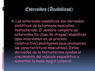 Esteroides (Anabólicos)

 Los esteroides anabólicos son derivados
 sintéticos de la hormona masculina,
  testosterona. El nombre completo es
  esteroides (la clase de drogas) anabólicos
  (que intervienen en un proceso
  constructivo) andrógenos (que promueven
  las características masculinas). Estos
  derivados de la testosterona ayudan al
  crecimiento del músculo esquelético y
  aumentan la masa magra corporal.
 