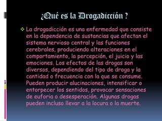 ¿Qué es la Drogadicción ?
 La drogadicción es una enfermedad que consiste
  en la dependencia de sustancias que afectan el
  sistema nervioso central y las funciones
  cerebrales, produciendo alteraciones en el
  comportamiento, la percepción, el juicio y las
  emociones. Los efectos de las drogas son
  diversos, dependiendo del tipo de droga y la
  cantidad o frecuencia con la que se consume.
  Pueden producir alucinaciones, intensificar o
  entorpecer los sentidos, provocar sensaciones
  de euforia o desesperación. Algunas drogas
  pueden incluso llevar a la locura o la muerte.
 