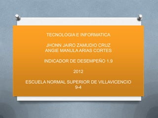 TECNOLOGIA E INFORMATICA

       JHONN JAIRO ZAMUDIO CRUZ
       ANGIE MANULA ARIAS CORTES

       INDICADOR DE DESEMPEÑO 1.9

                  2012

ESCUELA NORMAL SUPERIOR DE VILLAVICENCIO
                  9-4
 