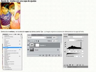 Ajuste de niveles con una capa de ajustes




Dando clic en ventana y en la selección capas nos damos cuenta Que La imagen original se conserva sin alteraciones en la capa de fondo.
 