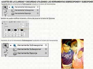 AJUSTES DE LA CLARIDAD Y OSCURIDAD UTILIZANDO LAS HERRAMIENTAS SOBREEXPONER Y SUBEXPONER
haciendo clic en la herramienta Subrexponer situada en la barra de herramientas




también se puede modificar el tamaño o forma del pincel en la barra de Opciones




Haciendo clic en la herramienta Sobreexponer localizada en la barra de herramientas
 