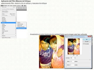 Aplicación del Filtro Máscara de Enfoque
seleccionando filtro, dando le clic en enfocar y mascaras de enfoque




                                           Arrastrando el control deslizante de cantidad hasta que la imagen este bien enfocada
 