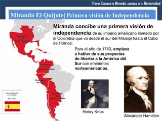 I Foro. Conoce a Miranda, conoce a tu Universidad


Miranda El Quijote| Primera visión de Independencia
               Miranda concibe una primera visión de
               independencia de su imperio americano llamado por
               él Colombia que va desde el sur del Misisipi hasta el Cabo
               de Hornos.
                          Para el año de 1783, empieza
                          a hablar de sus proyectos
                          de libertar a la América del
                          Sur con eminentes
                          norteamericanos.




                               Henry Knox
                                                          Alexander Hamilton
 