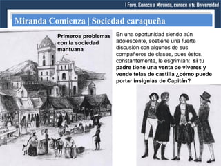 I Foro. Conoce a Miranda, conoce a tu Universidad


Miranda Comienza | Sociedad caraqueña
          Primeros problemas En una oportunidad siendo aún
          con la sociedad    adolescente, sostiene una fuerte
          mantuana           discusión con algunos de sus
                             compañeros de clases, pues éstos,
                             constantemente, le esgrimían: si tu
                             padre tiene una venta de víveres y
                             vende telas de castilla ¿cómo puede
                             portar insignias de Capitán?
 