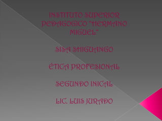 INSTITUTO SUPERIOR
PEDAGOGICO “HERMANO
        MIGUEL”

   SISA SHIGUANGO

 ÉTICA PROFESIONAL

   SEGUNDO INICAL

   LIC. LUIS JURADO
 