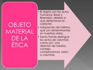 • El objeto son los actos
             humanos; libres y
             liberados, debido a
             que determinan el
OBJETO       carácter.
           • Adquisición de hábitos
MATERIAL     que son determinantes
             en nuestras vidas.

 DE LA     • Santo Tomás distingue
             los actos de voluntad,

 ÉTICA
             como son : por
             desición de medios,
             consejo,
             complacencia, razón
             o voluntad.
 