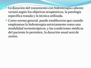  La duración del tratamiento con hidroterapia caliente
  variará según los objetivos terapéuticos, la patología
  especifica tratada y la técnica utilizada.
 Como norma general, puede establecerse que cuando
  empleamos la hidroterapia estrictamente como una
  modalidad termoterápicos, y las condiciones médicas
  del paciente lo permiten, la duración usual será de
  20min.
 