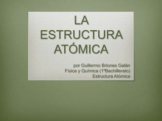 LA
ESTRUCTURA
  ATÓMICA
       por Guillermo Briones Galán
  Física y Química (1ºBachillerato)
                 Estructura Atómica
 