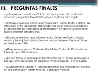 III. PREGUNTAS FINALES
 ● ¿ Que es una constitución? Es la normal suprema de una Estado
 soberano u organización establecida o aceptada para regirlo.

 ●¿Para qué sirve una constitución? Sirve para fijar los límites y definir las
 relaciones entre los poderes del Estado y de estos con sus ciudadanos,
 estableciendo así bases para la organización de las instituciones en las
 que se asientan esos poderes.

 ●¿Dónde se reunieron por primera vez las Cortes de Cádiz? (Lugar,
 recinto y fecha) En la Iglesia Oratorio de San Felipe en Cádiz, el 24 de
 septiembre de 1810

 ●¿Quiénes formaron las Cortes de Cádiz? Las Cortes de Cádiz estaban
 formadas por 300 diputados.

 ●¿En qué fecha se promulgó la Constitución de 1812? Fue promulgada
 por las Cortes Generales de España el 19 de marzo de 1812 en Cádiz.

 ●¿Ciudadanos o súbditos? Nosotras opinamos que ciudadanos, aunque
 en esa constitución tenían muchas cosas que mejorar.
 