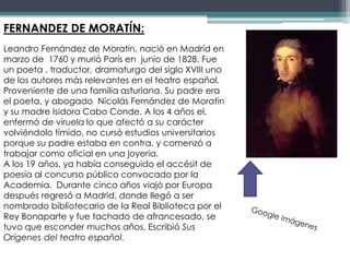 FERNANDEZ DE MORATÍN:
Leandro Fernández de Moratín, nació en Madrid en
marzo de 1760 y murió París en junio de 1828. Fue
un poeta , traductor, dramaturgo del siglo XVIII uno
de los autores más relevantes en el teatro español.
Proveniente de una familia asturiana. Su padre era
el poeta, y abogado Nicolás Fernández de Moratín
y su madre Isidora Cabo Conde. A los 4 años el,
enfermó de viruela lo que afectó a su carácter
volviéndolo tímido, no cursó estudios universitarios
porque su padre estaba en contra, y comenzó a
trabajar como oficial en una joyería.
A los 19 años, ya había conseguido el accésit de
poesía al concurso público convocado por la
Academia. Durante cinco años viajó por Europa
después regresó a Madrid, donde llegó a ser
nombrado bibliotecario de la Real Biblioteca por el
Rey Bonaparte y fue tachado de afrancesado, se
tuvo que esconder muchos años. Escribió Sus
Orígenes del teatro español.
 