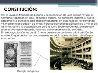 CONSTITUCIÓN:
Tras la invasión francesa de España y la coronación de José I como rey por su
hermano Napoleón en 1808, el pueblo español no consideró legítimo el nuevo
gobierno y se autoconcedió el poder soberano, en ausencia del rey Fernando
VII, mediante la creación de juntas. Para coordinar la acción política y militar de
las juntas contra la ocupación, se creó la Junta Suprema Central, primero con
sede en Aranjuez y después, huyendo del avance francés, en Cádiz.
Sin embargo, las Cortes de 1810 no se celebraron conforme a la tradición. Se
estableció que debían ser unicamerales, es decir, que no hubiera división por
estamentos.




             Google Imágenes
 