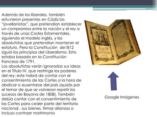 Además de los liberales, también
estuvieron presentes en Cádiz los
“jovellanistas”, que pretendían establecer
un compromiso entre la nación y el rey a
través de unas Costes Estamentales,
siguiendo el modelo inglés, y los
absolutistas que pretendían mantener el
estatuto. Pero la Constitución de1812
siguió los principios del Liberalismo. Esta
estaba basada en la Constitución
francesa de 1791.
Los absolutistas verán ignoradas sus ideas
en el Título IV, que restringe los poderes
del rey; este habrá de contar con el
consentimiento de las Cortes a la hora de
abdicar o ausentarse del país (quizás por
el temor de que se volvieran repetir los
sucesos de Bayona de 1808). También
debía contar con el consentimiento de         Google Imágenes
las Cortes para ceder parte del territorio
nacional , sus bienes, firmar alianzas o
incluso contraer matrimonio
 